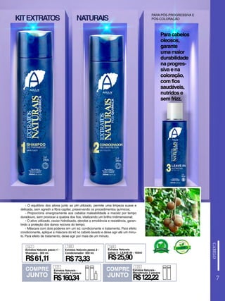 7
- O equilíbrio dos ativos junto ao pH utilizado, permite uma limpeza suave e
delicada, sem agredir a fibra capilar, preservando os procedimentos químicos;
- Proporciona sinergicamente aos cabelos maleabilidade e maciez por tempo
duradouro, sem provocar a quebra dos fios, vitalizando um brilho tridimensional;
- O ativo utilizado, caviar hidrolisado, devolve a emoliência e resistência, garan-
tindo a proteção dos danos nocivos do tempo;
- Máscara com dois poderes em um só: condicionante e tratamento. Para efeito
condicionante, aplique a máscara do kit no cabelo lavado e deixe agir até um minu-
to. Para efeito de tratamento, deixe agir por mais de um minuto.
Para cabelos
oleosos,
garante
uma maior
durabilidade
na progres-
siva e na
coloração,
com fios
saudáveis,
nutridos e
sem frizz.
KITEXTRATOS NATURAIS
PARA PÓS-PROGRESSIVA E
PÓS-COLORAÇÃO
COMPRE
JUNTO
COMPRE
JUNTO
Extratos Naturais -
Manutenção 3 passos
R$160,34
171
R$122,22
Extratos Naturais -
Manutenção 2 passos
170
R$25,90
169
Extratos Naturais
passo 3 - LEAVE-IN - 100ml
168
Extratos Naturais passo 1 -
Shampoo - 300 ml.
167
R$61,11
Extratos Naturais passo 2 -
Condicionador 300 ml.
R$73,33
 