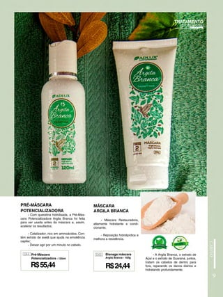 9
MÁSCARA
ARGILA BRANCA
- Máscara Restauradora,
altamente hidratante e condi-
cionante;
- Reposição hidrolipídica e
melhora a resistência.
PRÉ-MÁSCARA
POTENCIALIZADORA
- Com queratina hidrolisada, a Pré-Más-
cara Potencializadora Argila Branca foi feita
para ser usada antes da máscara e, assim,
acelerar os resultados;
- Catalizador, rico em aminoácidos. Con-
tém extrato de avelã que ajuda na emoliência
capilar;
- Deixar agir por um minuto no cabelo.
043
R$24,44
Bisnaga máscara
Argila Branca - 100g
- A Argila Branca, o extrato de
Açaí e o extrato de Guaraná, juntos,
tratam os cabelos de dentro para
fora, reparando os danos diários e
hidratando profundamente;
044
R$55,44
Pré-Máscara
Potencializadora - 120ml
 