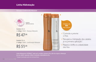 Cabelos até
6x
mais macios*
.
Linha Hidratação
ShampooeCondicionadorHidratante
R$47,90
Contém 280 ml
A.Código 110655 - Shampoo Hidratante
R$51,90
Contém 280 ml
B.Código 110664 - Condicionador Hidratante
√ Controla e previne
o frizz.
√ Recupera a hidratação dos cabelos
já na primeira aplicação*
.
√ Repara o brilho e a elasticidade
dos fios.
A B
A linha Hidratação de SATINIQUE™ ajuda você a controlar e prevenir o frizz, além de recuperar a hidratação
dos seus cabelos, reparando o brilho e restituindo a elasticidade dos fios.
* Shampoo e Condicionador usados com o Creme para Pentear.
10
 