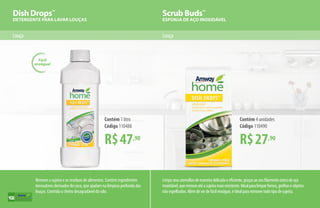 Dish Drops™
DETERGENTE PARA LAVAR LOUÇAS
Scrub Buds™
ESPONJA DE AÇO INOXIDÁVEL
Louça Louça
R$47,90
Contém 1 litro
Código 110488
R$27,90
Contém 4 unidades
Código 110490
Remove a sujeira e os resíduos de alimentos. Contém ingredientes
tensoativos derivados do coco, que ajudam na limpeza profunda das
louças. Controla o cheiro desagradável do ralo.
Fácil
enxágue!
Limpaseusutensíliosdemaneiradelicadaeeficiente,graçasaoseufilamentoúnicodeaço
inoxidável,queremoveatéasujeiramaisresistente.Idealparalimparfornos,grelhaseobjetos
nãoespelhados.Alémdeserdefácilenxágue,éidealpararemovertodotipodesujeira.
102
 