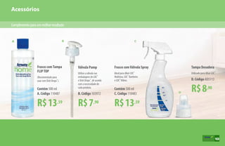 Acessórios
A B C
D
Complementoparaummelhorresultado
103
B. Código 103972
Utilize a válvula nas
embalagens de LOC™
e Dish Drops™
, de acordo
com a necessidade de
cada produto.
Válvula Pump
R$7,90
R$13,59
Frasco comTampa
FLIPTOP
(Recomendado para
usar com Dish Drops™
).
Contém 500 ml
A. Código 110487
R$8,90
Tampa Dosadora
Utilizado para diluir LOC™
.
D. Código AD5113
R$13,59
Frasco comVálvula Spray
Ideal para diluir LOC™
Multiúso, LOC™
Banheiro
e LOC™
Vidros.
Contém 500 ml
C. Código 110483
103
 