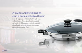 A coleção de panelas e frigideiras iCook™
é tudo o que
você precisa para oferecer a melhor alimentação à
sua família. Foi elaborada com a mais alta qualidade
e tecnologia de cozimento. Conheça as tecnologias
patenteadas e exclusivas iCook™
.
OS MELHORES SABORES
com a linha exclusiva iCook™
106
 