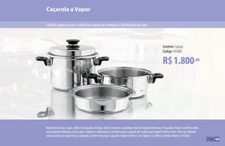 109
Idealparamassas,sopas,caldoseensopados,frangos,lombosinteirosouqualquertipodevegetalvolumoso.ACaçarolaaVaporéperfeitaainda
parapreparardeliciosastortas,pães,vegetaisesobremesas,etambémparaopreparodereceitasqueexigembanho-maria.Podeserutilizada
comocoadorparalavarfrutasevegetais.Contémtrêspeças:CaçarolaaVapor(4litros),Cozi-Vapore(2,3litros)eBanho-Maria(1,45litro).
R$1.800,00
Contém 3 peças
Código 101085
Caçarola a Vapor
Comida saborosa com o exclusivo sistema de retenção e distribuição de calor
109
 