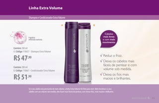 Cabelos
mais leves
e com mais
movimento.
Linha Extra Volume
ShampooeCondicionadorExtraVolume
R$47,90
Contém 280 ml
A.Código 110657 - Shampoo ExtraVolume
R$51,90
Contém 280 ml
B.Código 110667 - Condicionador ExtraVolume
√ Reduz o frizz.
√ Deixa os cabelos mais
fáceis de pentear e com
volume sob medida.
√ Deixa os fios mais
macios e brilhantes.
A B
Seoseucabeloestáprecisandodemaisvolume,alinhaExtraVolumefoifeitaparavocê.Alémdedeixarosseus
cabeloscomumvolumesobmedida,elesficammaisfáceisdepentear,commenosfrizz,maismaciosebrilhantes.
11
 