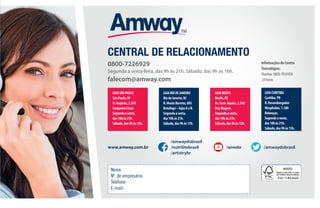 111
CENTRAL DE RELACIONAMENTO
Nome:
Nº. de empresário:
Telefone:
E-mail:
www.amway.com.br
/amwaydobrasil
/nutrilitebrasil
/artistrybr
/amwbr /amwaydobrasil
LOJASÃOPAULO
SãoPaulo,SP
R.Augusta,2.295
CerqueiraCésar.
Segundaasexta,
das10hàs21h.
Sábado,das9hàs15h.
LOJARIODEJANEIRO
RiodeJaneiro,RJ
R.MunizBarreto,805
Botafogo–lojasAeB.
Segundaasexta,
das10hàs21h.
Sábado,das9hàs17h.
LOJARECIFE
Recife,PE
Av.Cons.Aguiar,2.360
BoaViagem.
Segundaasexta,
das10hàs21h.
Sábado,das9hàs15h.
LOJACURITIBA
Curitiba,PR
R.Desembargador
Wesphalen,1.180
Rebouças.
Segundaasexta,
das10hàs21h.
Sábado,das9hàs15h.
InformaçõesdoCentro
Toxicológico:
Planitox:0800-7010450
24horas
0800-7226929
Segunda a sexta-feira, das 9h às 21h. Sábado, das 9h às 16h.
falecom@amway.com
 