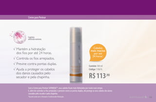 Cabelos
mais macios
por até
24 horas*
.
R$113,90
Contém 100 ml
Código 110676
CremeparaPentear
√ Mantém a hidratação
dos fios por até 24 horas.
√ Controla os fios arrepiados.
√ Previne contra pontas duplas.
√ Ajuda a proteger os cabelos
dos danos causados pelo
secador e pela chapinha.
*Quando usado com o Shampoo e Condicionador Hidratação.
Com o Creme para Pentear SATINIQUE™, seus cabelos ficam mais hidratados por muito mais tempo.
E, além de controlar os fios arrepiados e prevenir contra as pontas duplas, ele protege os seus cabelos dos danos
causados pelo secador e pela chapinha.
13
 