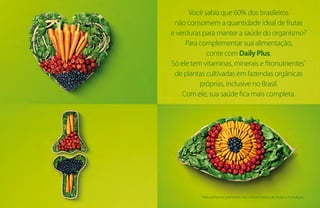 Você sabia que 60% dos brasileiros
não consomem a quantidade ideal de frutas
e verduras para manter a saúde do organismo?
Para complementar sua alimentação,
conte com Daily Plus.
Só ele tem vitaminas, minerais e fitonutrientes*
de plantas cultivadas em fazendas orgânicas
próprias, inclusive no Brasil.
Com ele, sua saúde fica mais completa.
*Naturalmente presentes nos concentrados de frutas e hortaliças.
 