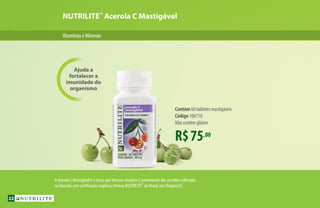 NUTRILITE™
Acerola C Mastigável
R$75,00
Contém 60 tabletes mastigáveis
Código 106710
Não contém glúten
Ajuda a
fortalecer a
imunidade do
organismo
VitaminaseMinerais
A Acerola C Mastigável é a única que fornece vitamina C proveniente das acerolas cultivadas
na fazenda com certificação orgânica Amway NUTRILITE™
do Brasil, em Ubajara/CE.
22
 