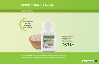 R$71,00
Contém 30 tabletes
Código 100368
Não contém glúten
Mais energia
no seu
dia a dia,
sem calorias
NUTRILITE™
Natural B Complex
VitaminaseMinerais
NUTRILITE™
Natural B Complex é um produto à base de levedura de cerveja, que oferece sete
vitaminas do complexo B, que ajudam a proporcionar mais vitalidade e energia no dia a dia.
23
 