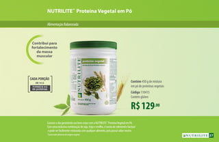 AlimentaçãoBalanceada
Contribui para
fortalecimento
da massa
muscular
NUTRILITE™
Proteína Vegetal em Pó
R$129,00
Contém 450 g de mistura
em pó de proteínas vegetais
Código 110415
Contém glúten
*Comotodoalimentodeorigemvegetal.
FORNECE 8G
de proteínas
DE 10 G
CADA PORÇÃO
Comeceodiagarantindoseubem-estarcomaNUTRILITE™
ProteínaVegetalemPó.
Comumaexclusivacombinaçãodesoja,trigoeervilha,éisentadecolesterolelactose*
epodeserfacilmentemisturadacomqualqueralimento,poispossuisaborneutro.
R$129,00
Contém 450 g de mistura
em pó de proteínas vegetais
Código 110415
Contém glúten
27
 