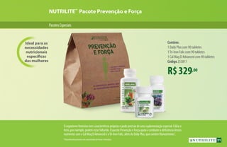 NUTRILITE™
Pacote Prevenção e Força
Ideal para as
necessidades
nutricionais
específicas
das mulheres
Contém:
1 Daily Plus com 90 tabletes
1Tri-Iron Folic com 90 tabletes
1 Cal Mag D Advanced com 90 tabletes
Código 253811
R$329,00
O organismo feminino tem características próprias e pode precisar de uma suplementação especial. Cálcio e
ferro, por exemplo, podem estar faltando. O pacote Prevenção e Força ajuda a combater a deficiência desses
nutrientes com o Cal Mag D Advanced e oTri-Iron Folic, além do Daily Plus, que contém fitonutrientes*
.
*Naturalmente presentes nos concentrados de frutas e hortaliças.
PacotesEspeciais
31
 