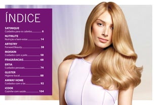 ÍNDICE
SATINIQUE
Cuidados para os cabelos.................. 6
NUTRILITE
Nutrição e bem-estar........................ 14
ARTISTRY
Forward Beauty................................... 38
MOISKIN
Cuidados com a pele........................ 58
FRAGRÂNCIAS............................... 68
ERTIA
Cuidados pessoais............................. 74
GLISTER
Higiene bucal...................................... 88
AMWAY HOME
Cuidados com o lar............................ 92
iCOOK
Cozinhe com saúde........................ 104
 