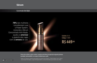 R$449,00
Contém 30 ml
Código 113809
Sérum
ConcentradoAnti-Idade
78% das mulheres
consideraram que
o Power System,
incluindo o Sérum
Concentrado Anti-Idade,
ajudou a amenizar
o aspecto das rugas
com 1 semana de uso*
*
Dados com base em painel de percepção de usuários dos produtos. O Power System inclui o Sérum
Concentrado Anti-Idade, a Loção Anti-Idade Noite e o Creme Anti-Idade para Contorno dos Olhos.
Sérum de uso diário, ajuda a reduzir a aparência de linhas de expressão enquanto promove
suavidade, luminosidade e um aspecto radiante para a pele.
44
 