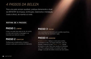 4 PASSOS DA BELEZA
Para uma pele sempre saudável, pratique diariamente o ritual
da ARTISTRY de limpeza, tonificação, tratamento e hidratação
(rosto e olhos), de manhã e à noite.
PASSO 1 LIMPAR
Limpe a sua pele duas vezes ao dia, de manhã
e à noite, para remover a maquiagem e as
impurezas que obstruem os poros.
PASSO 2 TONIFICAR
Tonifique para complementar a limpeza e
preparar a pele para os produtos de tratamento.
ROTINA DE 4 PASSOS
PASSO 3 TRATAR
Use os produtos de tratamento para questões específicas,
como linhas finas de expressão e rugas.
PASSO 4 HIDRATAR
Primeiro, os olhos: Aplique o creme para os olhos,
de manhã e à noite, com toques delicados, antes de
hidratar o restante do rosto. Depois, o rosto: Hidrate
de manhã e à noite. Para o dia, escolha um hidratante
com FPS ou aplique também um protetor solar para
proteger a sua pele dos efeitos nocivos dos raios solares.
48
 