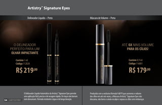 R$219,00
Contém 1 ml
Código 112828
Produzida com a exclusiva fórmula Full FX que aumenta o volume
dos cílios em até seis vezes, a Máscara Artistry™
Signature Eyes não
descama, não borra e ainda esculpe e separa os cílios sem embaraçar.
R$179,00
Contém 8,9 ml
Código 116801
ATÉ 6X MAIS VOLUME
PARA OS CÍLIOS!
Artistry™
Signature Eyes
DelineadorLíquido–Preto MáscaradeVolume–Preta
O DELINEADOR
PERFEITO PARA UM
OLHAR IMPACTANTE
ODelineadorLíquidoAutomáticodaArtistry™
SignatureEyespermite
umaaplicaçãofácil,precisaedesecagemrápida.Ostraçosnãoborram
nemdescamam.Fórmularesistenteàáguaedelongaduração.54
 