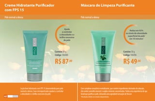 Creme Hidratante Purificador
com FPS 15
Máscara de Limpeza Purificante
Pelenormalaoleosa
Loção leve hidratante com FPS 15 desenvolvida para pele
normal a oleosa. Suas micropartículas ajudam a controlar
a oleosidade e o brilho excessivo da pele.
Comcomplexoamazônicorevitalizante,quecontémingredientesderivadosdoabacate,
chá-verde(camelliasinensis)eargilasmineraisconcentradas.Tenhaumaexperiênciadespa
facialquepurificaapele,deixandoumaagradávelsensaçãodefrescor.
*Resultados obtidos em estudos independentes.
R$87,00
Contém 50 g
Código 106480
R$49,00
Contém 50 g
Código 106496
Ajuda
a controlar
a oleosidade e o
brilho excessivo
da pele
Reduz em 92%
os níveis de oleosidade
superficial da pele*
em 10 minutos*
Pelenormalaoleosa
62
 