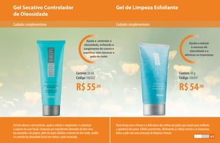 Gel de Limpeza EsfolianteGel Secativo Controlador
de Oleosidade
R$55,00
Contém 30 ml
Código 106502
R$54,00
Contém 50 g
Código 106497
Cuidadoscomplementares Cuidadoscomplementares
Gel não oleoso e sem perfume, ajuda a reduzir o surgimento e a amenizar
o aspecto da acne facial. Composto por ingredientes derivados do áloe vera,
da camomila e do pepino, além do ácido salicílico e extrato de chá-verde, auxilia
no controle da oleosidade facial sem deixar a pele ressecada.
Ajuda a reduzir
o excesso de
oleosidade e a
eliminar as impurezas
Ajuda a controlar a
oleosidade, evitando o
surgimento de cravos e
espinhas sem ressecar a
pele do rosto
Rosto limpo com o frescor e a delicadeza das esferas de jojoba que atuam para melhorar
a aparência dos poros. Esfolia suavemente, eliminando as células mortas e as impurezas.
Deixa a pele com uma sensação de limpeza e frescor.
63
 