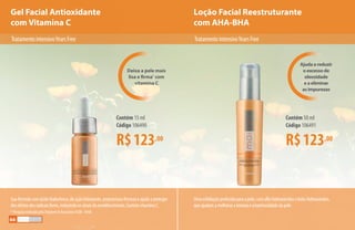 Gel Facial Antioxidante
com Vitamina C
Loção Facial Reestruturante
com AHA-BHA
Deixa a pele mais
lisa e firma*
com
vitamina C
Ajuda a reduzir
o excesso de
oleosidade
e a eliminar
as impurezas
Umaesfoliaçãoprofundaparaapele,comalfa-hidroxiácidosebeta-hidroxiácidos,
queajudamamelhoraratexturaealuminosidadedapele.
R$123,00
Contém 15 ml
Código 106490
R$123,00
Contém 50 ml
Código 106491
Suafórmulacomácidohialurônico,deaçãohidratante,proporcionafirmezaeajudaaproteger
dosefeitosdosradicaislivres,reduzindoossinaisdoenvelhecimento.ContémvitaminaC.
* Pesquisa realizada pela Stephens  Associates #C08 - D168
TratamentointensivoYearsFree TratamentointensivoYearsFree
66
 
