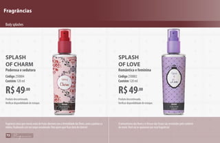 Fragrâncias
R$49,00
SPLASH
OF LOVE
Romântica e feminina
Código250882
Contém 120 ml
SPLASH
OF CHARM
Poderosa e sedutora
R$49,00
Código250884
Contém 120 ml
Bodysplashes
O romantismo das flores e o frescor das frutas são envolvidos pelo conforto
do musk.Você vai se apaixonar por esta fragrância!
Produto descontinuado.
Verificar disponibilidade de estoque.
Produto descontinuado.
Verificar disponibilidade de estoque.
Fragrânciaúnicaquemesclanotasdefrutassilvestrescomafeminilidadedasflores,comoapeôniaea
violeta,finalizandocomumtoqueamadeirado.Paraquemquerficarcheiadecharme!
72
 