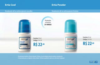 Proteção
e frescor
24 HORAS
R$22,00
Contém 50 ml
Código 254139
R$22,00
Contém 50 ml
Código 254138
Ertia Cool Ertia Powder
Desodoranteroll-onantitranspirantefemininoDesodoranteroll-onantitranspirantemasculino
Fórmulaquemantémofrescordurante24horas.Suatecnologianaturalcontrolaatranspiração
efoipensadaparaasexigentesrotinasdiárias.Perfumeagradávelepelesecaodiatodo.Comprove!
77
 