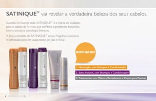 Sucesso no mundo todo, SATINIQUE™
é a marca de cuidados
para o cabelo da Amway que combina ingredientes botânicos
com a exclusiva tecnologia Enerjuve.
A linha completa de SATINIQUE™
possui fragrância exclusiva
e sofisticada para ser usada todos os dias e inclui:
1. Hidratação, com Shampoo e Condicionador
2. Extra Volume, com Shampoo e Condicionador
3. Tratamento, com Máscara Revitalizante e Creme para Pentear
SATINIQUE™
vai revelar a verdadeira beleza dos seus cabelos.
NOVIDADE!
8
 
