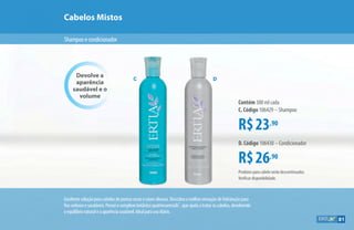 Shampooecondicionador
Cabelos Mistos
Devolve a
aparência
saudável e o
volume
R$23,90
Contém 300 ml cada
C. Código 106429 – Shampoo
R$26,90
D. Código 106430 – Condicionador
Excelentesoluçãoparacabelosdepontassecaseraízesoleosas.Descubraamelhorsensaçãodehidrataçãopara
fiossedososesaudáveis.Possuiocomplexobotânicoquatriessencials™
,queajudaatrataroscabelos,devolvendo
oequilíbrionaturaleaaparênciasaudável.Idealparausodiário.
C D
Produtos para cabelo serão descontinuados.
Verificar disponibilidade.
81
 