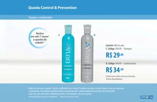 Queda Control  Prevention
Shampooecondicionador
Reduz em sete vezes*
a queda**
dos fios, conferindo força e maciez. Fortalece e protege o cabelos frágeis e finos com vitaminas
e aminoácidos. Seu exclusivo complexo botânico quatriessencials™
contém ingredientes derivados de aminoácidos
e áloe vera, que aumentam a hidratação dos fios, reconstruindo-o da raiz às pontas.
C D
Reduz
em até 7 vezes*
a queda de
cabelo**
R$29,00
Contém 300 ml cada
C. Código 106438 – Shampoo
R$34,90
D. Código 106439 – Condicionador
*
Resultados obtidos em pesquisas independentes. **
Queda dos fios devido à quebra.
Produtos para cabelo serão descontinuados.
Verificar disponibilidade.
83
 