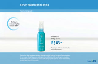 Sérum Reparador de Brilho
Tratamentoreparador
R$83,00
Contém 50 ml
Código 106440
Restaura
pontas duplas
em até 93%*
Produtos para cabelo serão descontinuados.
Verificar disponibilidade.
O seu melhor aliado para ajudar a restaurar as pontas secas e dar brilho aos fios opacos. Contém manteiga
de murumuru e óleo de babaçu, que ajudam a devolver o brilho natural dos fios. Recupera a sedosidade
desde a primeira aplicação, mesmo em cabelos danificados por agentes químicos, calor ou fatores externos.
*Resultados obtidos em pesquisas independentes. 87
 