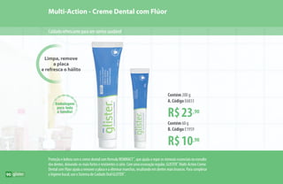 Limpa, remove
a placa
e refresca o hálito
Multi-Action - Creme Dental com Flúor
Cuidadorefrescanteparaumsorrisosaudável
Embalagem
para toda
a família!
R$23,90
Contém 200 g
A. Código E6833
R$10,90
Contém 60 g
B. Código E1959
Proteção e beleza com o creme dental com fórmula REMINACT™
, que ajuda a repor os minerais essenciais no esmalte
dos dentes, deixando-os mais fortes e resistentes à cárie. Com uma escovação regular, GLISTER™
Multi-Action Creme
Dental com Flúor ajuda a remover a placa e a eliminar manchas, resultando em dentes mais brancos. Para completar
a higiene bucal, use o Sistema de Cuidado Oral GLISTER™
.
A
B
90
 