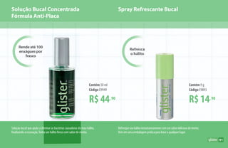 Solução Bucal Concentrada
Fórmula Anti-Placa
Solução bucal que ajuda a eliminar as bactérias causadoras do mau hálito,
finalizando a escovação.Tenha um hálito fresco com sabor de menta.
Refresqueseuhálitoinstantaneamentecomumsabordeliciosodementa.
Vem em uma embalagem prática para levar a qualquer lugar.
Rende até 100
enxágues por
frasco
Refresca
o hálito
Spray Refrescante Bucal
R$ 14,90
Contém 9 g
Código E9893
R$ 44,90
Contém 50 ml
Código E9949
91
 