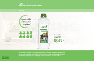 Rende até 20
frascos com
válvula spray
de 500 ml
LOC™
LIMPADOR MULTIÚSO CONCENTRADO
Superfícies
R$43,90
Contém 1 litro
Código E0001
Multiúsoeficienteparasuperfícies.Deixesuacasabrilhanteelimpa.Aversatilidadedoprodutopermite
que seja usado em qualquer superfície lavável, para remover com eficiência o acúmulo da sujeira mais
resistente. Economize espaço com a embalagem de fórmula concentrada. Não deixa resíduos.
94
 