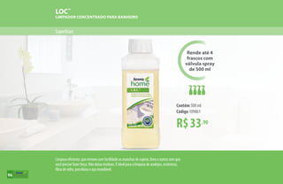 Superfícies
LOC™
LIMPADOR CONCENTRADO PARA BANHEIRO
R$33,90
Contém 500 ml
Código 109861
Rende até 4
frascos com
válvula spray
de 500 ml
Limpeza eficiente, que remove com facilidade as manchas de sujeira, limo e outros sem que
você precise fazer força. Não deixa resíduos. É ideal para a limpeza de azulejos, cerâmicas,
fibra de vidro, porcelana e aço inoxidável.
96
 
