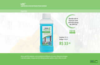 Superfícies
LOC™
LIMPADOR CONCENTRADO PARAVIDROS
Rende até 4
frascos com
válvula spray
de 500 ml
R$33,90
Contém 500 ml
Código 109859
Vejaassuperfíciesreluzentes,comumacabamentobrilhanteesemmarcas.Nãoprecisaenxaguar
e não deixa resíduos. Limpeza mais fácil, ideal para janelas, espelhos, cristais e vidros em geral.
97
 