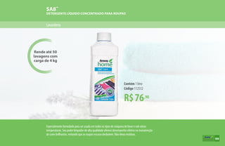 Rende até 50
lavagens com
carga de 4 kg
Lavanderia
SA8™
DETERGENTE LÍQUIDO CONCENTRADO PARA ROUPAS
R$76,90
Contém 1 litro
Código 112532
Especialmente formulado para ser usado em todos os tipos de máquina de lavar e sob várias
temperaturas. Seu poder limpador de alta qualidade oferece desempenho efetivo na manutenção
de cores brilhantes, evitando que as roupas escuras desbotem. Não deixa resíduos.
99
 