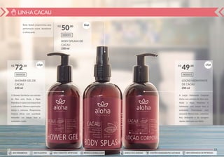 LINHA CACAU
22
SHOWER GEL DE
CACAU
250 ml
000008
R$ ,10
72
BODY SPLASH DE
CACAU
250 ml
000003
R$ ,00
50
Body Splash proporciona uma
perfumação suave, duradorua
e refrescante.
O Shower Gel Aloha com extrato
de Aloe vera, Aveia e Algas
Marinhas é suave com toque leve
e aveludado. Oferece espumação
densa e cremosa. Proporciona
limpeza eﬁcaz com suavidade
deixando um toque leve e
aveludado à pele.
23pt
16pt
SEM PARABENOS SEM SULFATOS SEM CORANTES ARTIFICIAIS RECICLE A EMBALAGEM SEM DERIVADOS DE PETRÓLEOCONTÉM INGREDIENTES NATURAISAMIGO DOS ANIMAIS
23
LOÇÃO HIDRATANTE
DE CACAU
250 ml
000005
R$ ,00
49
A Loção Hidratante Corporal
Aloha com extratos de Aloe vera,
Aveia e Algas Marinhas é
hidratante com toque leve e
aveludado. Formulação com
sensorial diferenciado, cobertura
ﬁna, deslizante e de secagem
rápida, ideal para uso diário.
17pt
SEM PARABENOS SEM SULFATOS SEM CORANTES ARTIFICIAIS RECICLE A EMBALAGEM SEM DERIVADOS DE PETRÓLEOCONTÉM INGREDIENTES NATURAISAMIGO DOS ANIMAIS
 