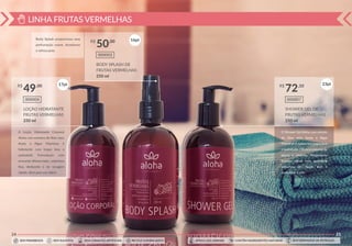 LINHA FRUTAS VERMELHAS
24
LOÇÃO HIDRATANTE
FRUTAS VERMELHAS
250 ml
000004
R$ ,00
49
BODY SPLASH DE
FRUTAS VERMELHAS
250 ml
000002
R$ ,00
50
Body Splash proporciona uma
perfumação suave, duradorua
e refrescante.
A Loção Hidratante Corporal
Aloha com extratos de Aloe vera,
Aveia e Algas Marinhas é
hidratante com toque leve e
aveludado. Formulação com
sensorial diferenciado, cobertura
ﬁna, deslizante e de secagem
rápida, ideal para uso diário.
16pt
17pt
SEM PARABENOS SEM SULFATOS SEM CORANTES ARTIFICIAIS RECICLE A EMBALAGEM SEM DERIVADOS DE PETRÓLEOCONTÉM INGREDIENTES NATURAISAMIGO DOS ANIMAIS
25
SHOWER GEL DE
FRUTAS VERMELHAS
250 ml
000007
R$ ,10
72
O Shower Gel Aloha com extrato
de Aloe vera, Aveia e Algas
Marinhas é suave com toque leve
e aveludado. Oferece espumação
densa e cremosa. Proporciona
limpeza eﬁcaz com suavidade
deixando um toque leve e
aveludado à pele.
23pt
SEM PARABENOS SEM SULFATOS SEM CORANTES ARTIFICIAIS RECICLE A EMBALAGEM SEM DERIVADOS DE PETRÓLEOCONTÉM INGREDIENTES NATURAISAMIGO DOS ANIMAIS
 