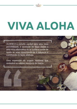 ALOHA é o convite cordial para uma nova
possibilidade, é saudação de boas-vindas a
uma nova alternativa de se cuidar e cuidar de
quem se ama, conectando-se à natureza e
estreitando os laços afetivos.
Uma expressão de origem havaiana que
simboliza os valores positivos da marca.
 
