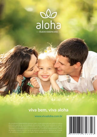 ÓLEOS ESSENCIAIS
viva bem, viva aloha
www.vivaaloha.com.br
Os consultores independentes possuem total e ampla autonomia para deﬁnir os valores
praticados quando da comercialização dos produtos Aloha. Nesse sentindo, os valores
apresentados por esta empresa consistem em meras sugestões, sobre as quais são
calculadas as estimativas de lucro apresentadas aos consultores independentes, a título
de exemplo. A Aloha reserva o direito de possíveis erros gráﬁcos, alteração de conteúdo
e de valores sem aviso prévio. As imagens deste catálogo são meramente ilustrativas.
 