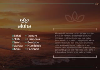 Aloha signiﬁca emanar e absorver boas energias,
é viver em harmonia e reconhecer a natureza
divina que reside dentro de tudo e de todos.
Em sua essência, a palavra carrega signiﬁcados e
sentimentos muito mais profundos: a harmonia
entre alma, corpo, mente e natureza, o que
ﬂoresce tanto de dentro para fora quanto de fora
para dentro, pois o todo não existe sem a parte e
é dependente do amor entre todas as coisas.
54
Akahai
Lokahi
Olu’olu
Ha’aha’a
Ahonui
= Ternura
= Harmonia
= Bondade
= Humildade
= Paciência
 
