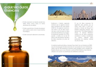 O QUE SÃO ÓLEOS
ESSENCIAIS
8
O óleo essencial é um liquido extraído das
folhas, ﬂores, cascas, raízes, ou outros
elementos de uma planta;
O óleo essencial tem a função de proteção
para a planta, assim como o nosso sistema
imunológico;
O óleo essencial é altamente concentrado.
9
Evidências e história registrada
mostram que os egípcios usavam
óleos aromáticos tão cedo quanto
4500 A.C. Os egípcios reverencia-
vam tanto o uso de óleos essen-
ciais que a arte de extrair os óleos
essenciais de plantas era um segre-
do altamente guardado. Em 1922,
quando a tumba do rei Tut foi
aberto, eles descobriram 350 litros
de óleos essenciais em jarras de
alabastro.
O uso de óleos essenciais foi
registrado pela primeira vez na
China, entre 2697 e 2597 A.C.
durante o reinado de Huang Ti, o
lendário Imperador Amarelo. Seu
famoso livro "The Yellow Emperor's
Classic of Internal Medicine"
contém uso de vários compostos
aromáticos e ainda é considerado
um clássico utilizado pelos
praticantes da medicina oriental
nos dias de hoje.
A medicina tradicional indiana, chamada "AyurVeda", tem um histórico de 3000
anos de incorporação de óleos essenciais em suas poções de cura. Na literatura
védica, mais de 700 substâncias, incluindo canela, gengibre, mirra e sândalo, são
listadas eﬁcazes para a cura. Durante o surto da Peste bubônica, AyurVeda foi
utilizado com sucesso na substituição de antibióticos ineﬁcazes.
 