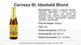 Cerveza St. Idesbald Blond
▪ Descripción: Color y aspecto dorado,
espuma agradable y firme, aroma
complejo en nariz, con notas de
ginebra, lima, cilantro y lúpulo y sabor
amargo, fresco, ligeramente redondo,
picante y equilibrado.
▪ País de Origen: Bélgica
▪ Tipo: Ale
▪ Grado Alcohólico: 6.5% Vol
▪ Presentación: Bot 330 ml
▪ Edad Consumidor: 25 - 45 Años
El exceso de alcohol es perjudicial para la salud. Ley 30 de 1986.
 