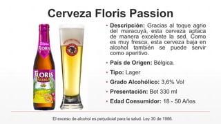 Cerveza Floris Passion
▪ Descripción: Gracias al toque agrio
del maracuyá, esta cerveza aplaca
de manera excelente la sed. Como
es muy fresca, esta cerveza baja en
alcohol también se puede servir
como aperitivo.
▪ País de Origen: Bélgica.
▪ Tipo: Lager
▪ Grado Alcohólico: 3,6% Vol
▪ Presentación: Bot 330 ml
▪ Edad Consumidor: 18 - 50 Años
El exceso de alcohol es perjudicial para la salud. Ley 30 de 1986.
 