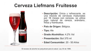 Cerveza Liefmans Fruitesse
▪ Descripción: Única y refrescante, es
una mezcla de cervezas maduradas
por 18 meses con cerezas, se utiliza
jugo natural de cereza, arándano,
fresa y frambuesa.
▪ País de Origen: Bélgica.
▪ Tipo: Ale
▪ Grado Alcohólico: 4.2% Vol
▪ Presentación: Bot 375 ml
▪ Edad Consumidor: 20 - 50 Años
El exceso de alcohol es perjudicial para la salud. Ley 30 de 1986.
 