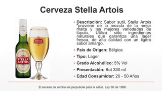 Cerveza Stella Artois
▪ Descripción: Sabor sutil, Stella Artois
"proviene de la mezcla de la mejor
malta y las mejores variedades de
lúpulo. Utiliza sólo ingredientes
naturales que garantiza una lager
fresca, de alta calidad con un ligero
sabor amargo.
▪ País de Origen: Bélgica
▪ Tipo: Lager
▪ Grado Alcohólico: 5% Vol
▪ Presentación: Bot 330 ml
▪ Edad Consumidor: 20 - 50 Años
El exceso de alcohol es perjudicial para la salud. Ley 30 de 1986.
 