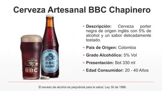Cerveza Artesanal BBC Chapinero
▪ Descripción: Cerveza porter
negra de origen inglés con 5% de
alcohol y un sabor delicadamente
tostado.
▪ País de Origen: Colombia
▪ Grado Alcohólico: 5% Vol
▪ Presentación: Bot 330 ml
▪ Edad Consumidor: 20 - 40 Años
El exceso de alcohol es perjudicial para la salud. Ley 30 de 1986.
 