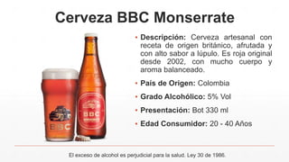 Cerveza BBC Monserrate
▪ Descripción: Cerveza artesanal con
receta de origen británico, afrutada y
con alto sabor a lúpulo. Es roja original
desde 2002, con mucho cuerpo y
aroma balanceado.
▪ País de Origen: Colombia
▪ Grado Alcohólico: 5% Vol
▪ Presentación: Bot 330 ml
▪ Edad Consumidor: 20 - 40 Años
El exceso de alcohol es perjudicial para la salud. Ley 30 de 1986.
 