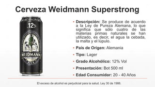 Cerveza Weidmann Superstrong
▪ Descripción: Se produce de acuerdo
a la Ley de Pureza Alemana, lo que
significa que sólo cuatro de las
materias primas naturales se han
utilizado, es decir, el agua la cebada,
la malta y el lúpulo.
▪ País de Origen: Alemania
▪ Tipo: Lager
▪ Grado Alcohólico: 12% Vol
▪ Presentación: Bot 500 ml
▪ Edad Consumidor: 20 - 40 Años
El exceso de alcohol es perjudicial para la salud. Ley 30 de 1986.
 
