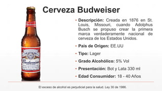 Cerveza Budweiser
▪ Descripción: Creada en 1876 en St.
Louis, Missouri, cuando Adolphus
Busch se propuso crear la primera
marca verdaderamente nacional de
cerveza de los Estados Unidos.
▪ País de Origen: EE.UU
▪ Tipo: Lager
▪ Grado Alcohólico: 5% Vol
▪ Presentación: Bot y Lata 330 ml
▪ Edad Consumidor: 18 - 40 Años
El exceso de alcohol es perjudicial para la salud. Ley 30 de 1986.
 