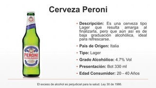 Cerveza Peroni
▪ Descripción: Es una cerveza tipo
Lager que resulta amarga al
finalizarla, pero que aún así es de
baja graduación alcohólica, ideal
para refrescarse.
▪ País de Origen: Italia
▪ Tipo: Lager
▪ Grado Alcohólico: 4.7% Vol
▪ Presentación: Bot 330 ml
▪ Edad Consumidor: 20 - 40 Años
El exceso de alcohol es perjudicial para la salud. Ley 30 de 1986.
 