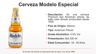 Cerveza Modelo Especial
▪ Descripción: Es una cerveza
Premium tipo American pilsner, de
bello color dorado producidad desde
1925.
▪ País de Origen: México
▪ Tipo: American Pilsner
▪ Grado Alcohólico: 4.5% Vol
▪ Presentación: Bot 330 ml
▪ Edad Consumidor: 18 - 50 Años
El exceso de alcohol es perjudicial para la salud. Ley 30 de 1986.
 